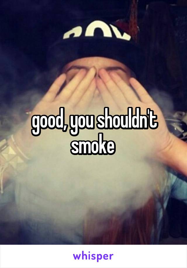 good, you shouldn't smoke 