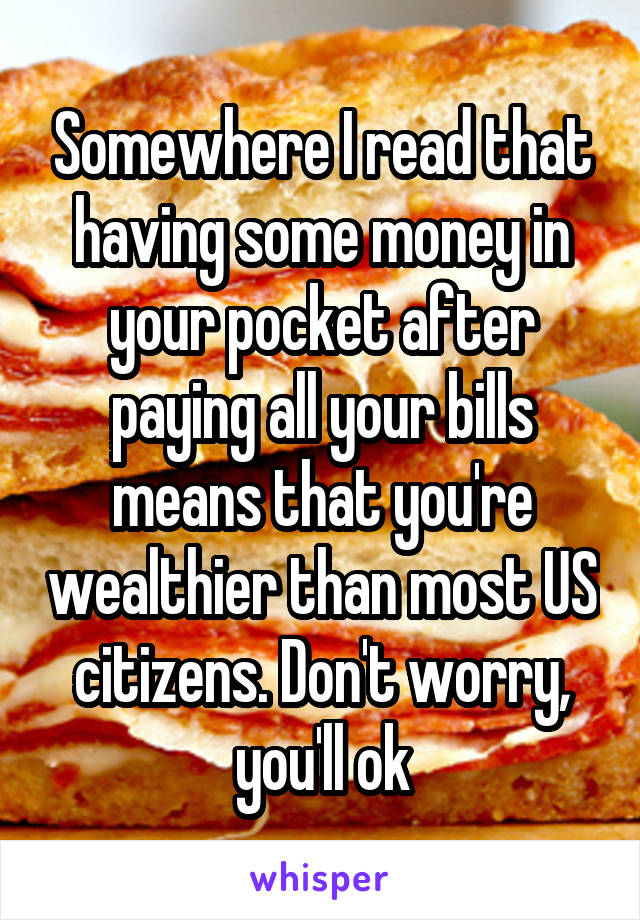 Somewhere I read that having some money in your pocket after paying all your bills means that you're wealthier than most US citizens. Don't worry, you'll ok