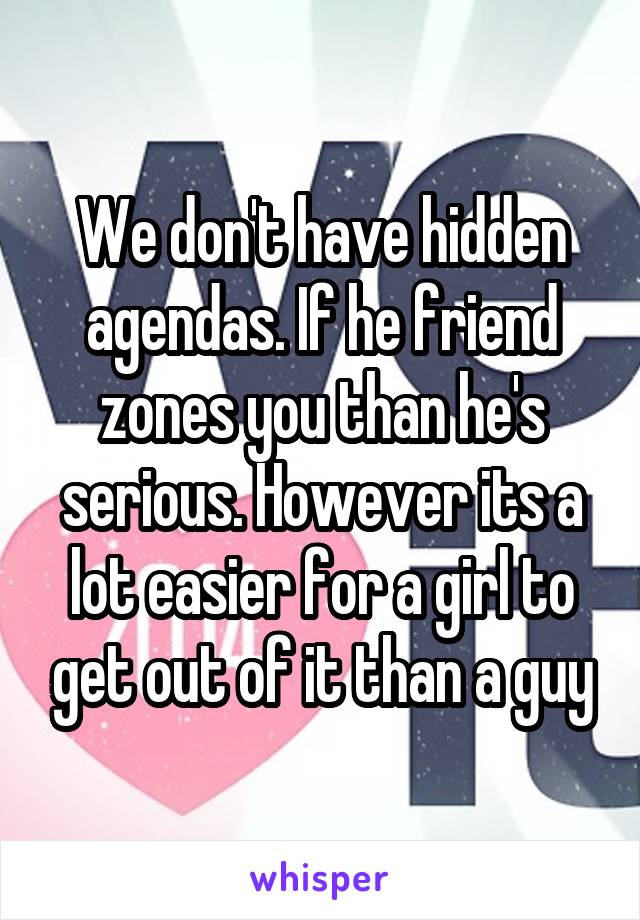 We don't have hidden agendas. If he friend zones you than he's serious. However its a lot easier for a girl to get out of it than a guy