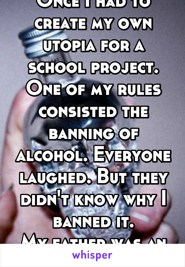 Once I had to create my own utopia for a school project. One of my rules consisted the banning of alcohol. Everyone laughed. But they didn't know why I banned it.
My father was an abusive alcoholic.