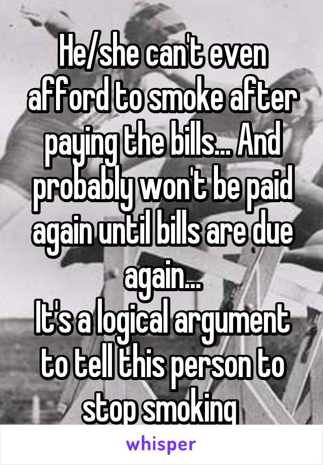 He/she can't even afford to smoke after paying the bills... And probably won't be paid again until bills are due again...
It's a logical argument to tell this person to stop smoking 