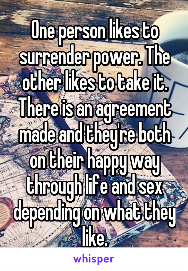 One person likes to surrender power. The other likes to take it. There is an agreement made and they're both on their happy way through life and sex depending on what they like.