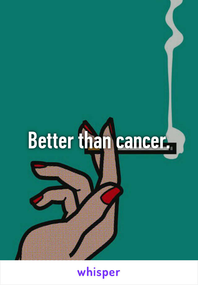 Better than cancer.
