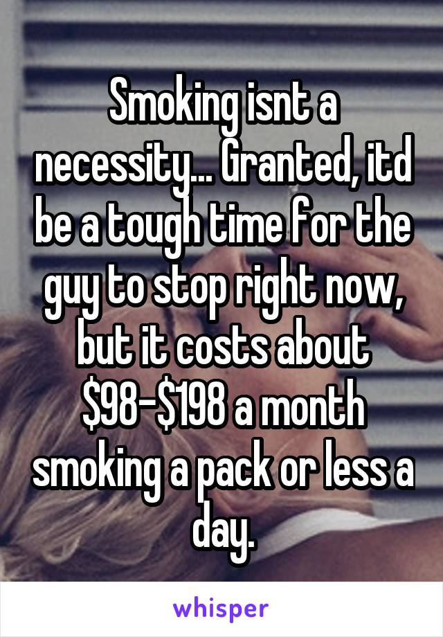 Smoking isnt a necessity... Granted, itd be a tough time for the guy to stop right now, but it costs about $98-$198 a month smoking a pack or less a day.