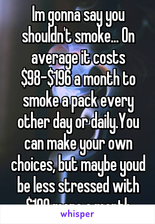 Im gonna say you shouldn't smoke... On average it costs $98-$196 a month to smoke a pack every other day or daily.You can make your own choices, but maybe youd be less stressed with $100 more a month