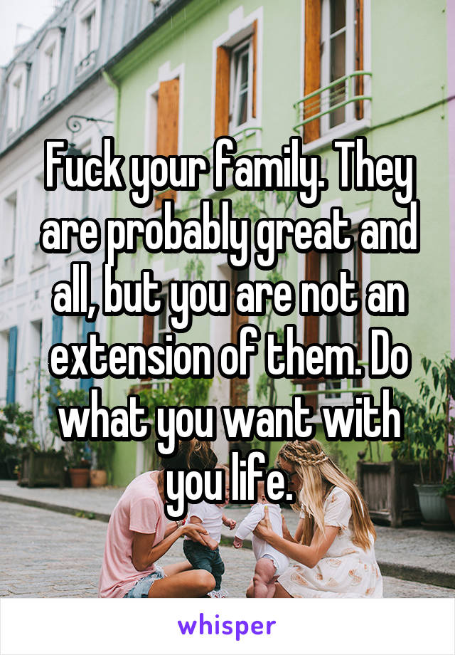 Fuck your family. They are probably great and all, but you are not an extension of them. Do what you want with you life.