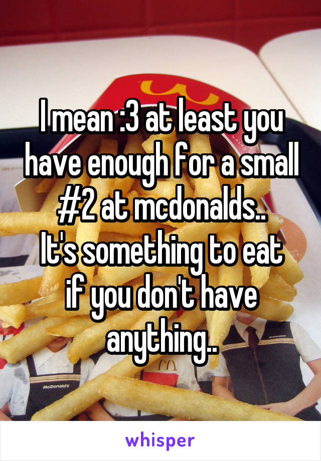 I mean :3 at least you have enough for a small #2 at mcdonalds..
It's something to eat if you don't have anything..