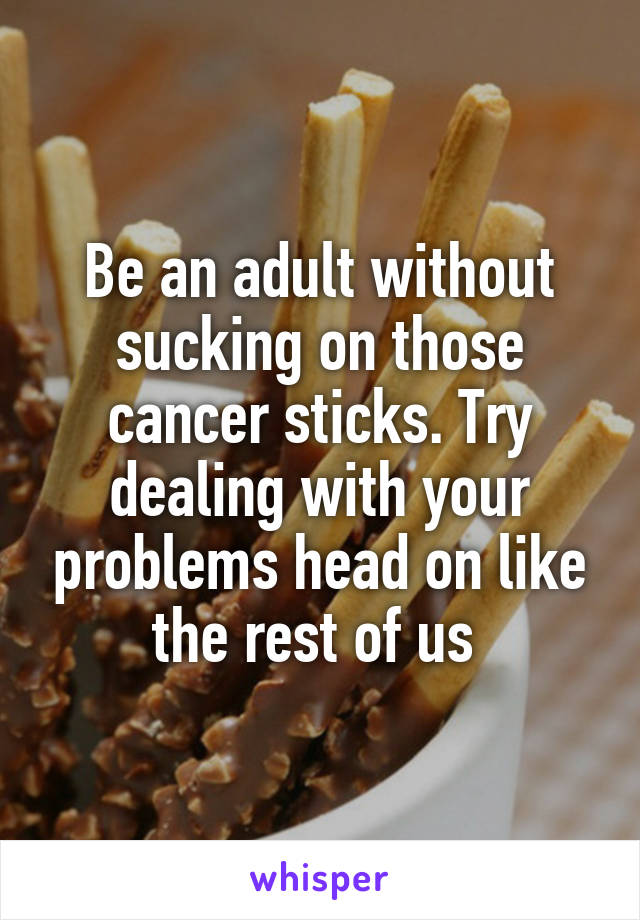 Be an adult without sucking on those cancer sticks. Try dealing with your problems head on like the rest of us 