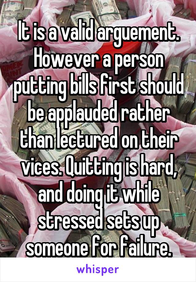 It is a valid arguement. However a person putting bills first should be applauded rather than lectured on their vices. Quitting is hard, and doing it while stressed sets up someone for failure.