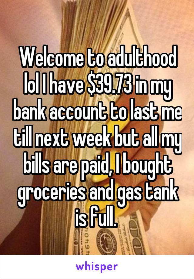 Welcome to adulthood lol I have $39.73 in my bank account to last me till next week but all my bills are paid, I bought groceries and gas tank is full. 