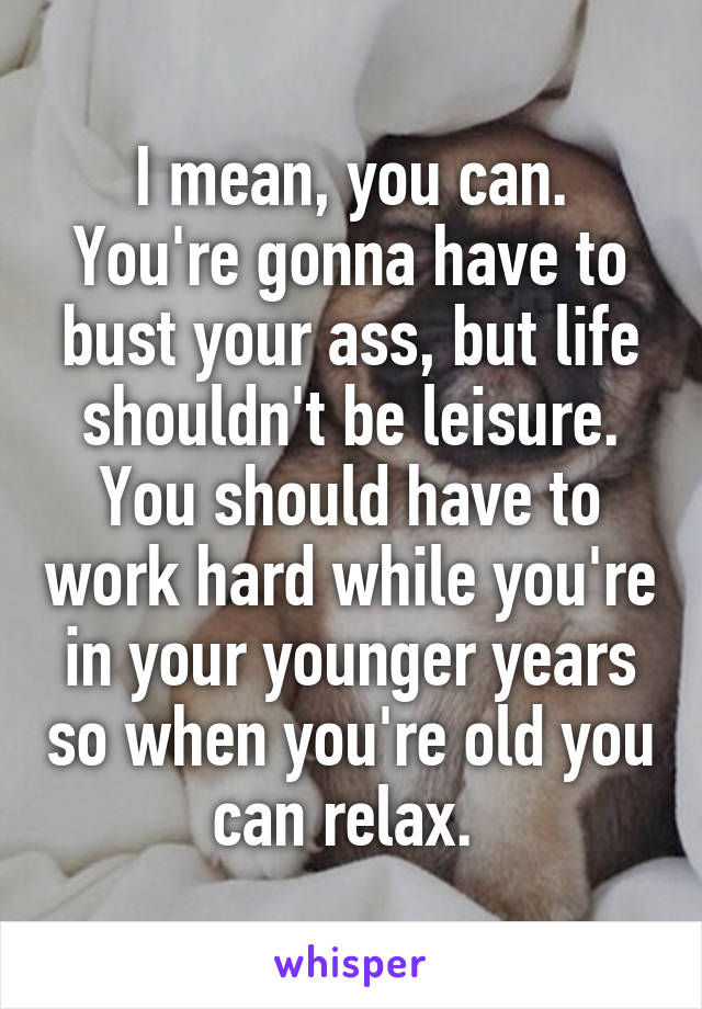 I mean, you can. You're gonna have to bust your ass, but life shouldn't be leisure. You should have to work hard while you're in your younger years so when you're old you can relax. 