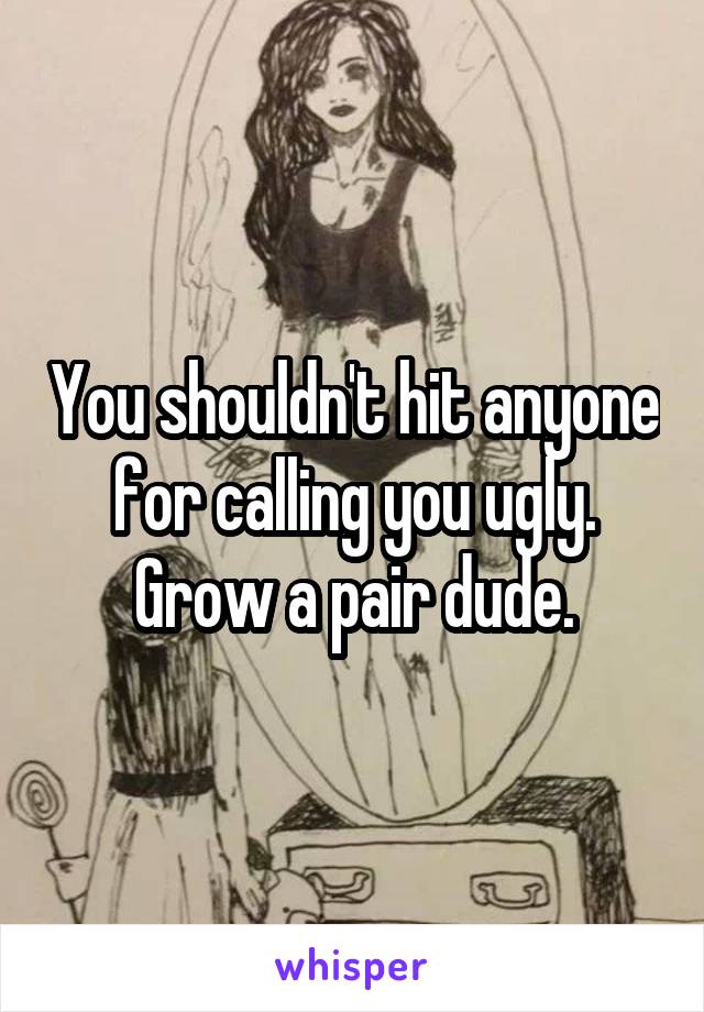 You shouldn't hit anyone for calling you ugly. Grow a pair dude.