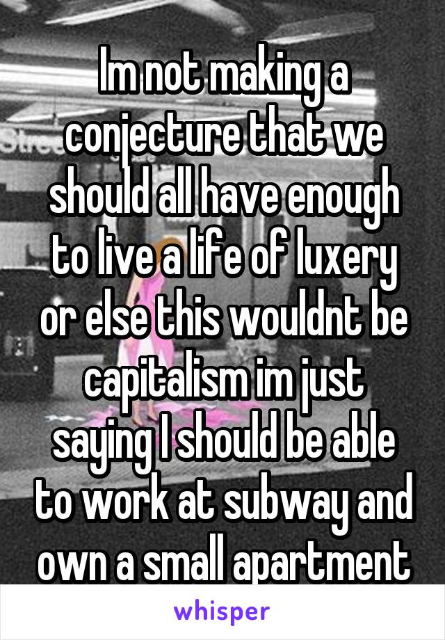 Im not making a conjecture that we should all have enough to live a life of luxery or else this wouldnt be capitalism im just saying I should be able to work at subway and own a small apartment