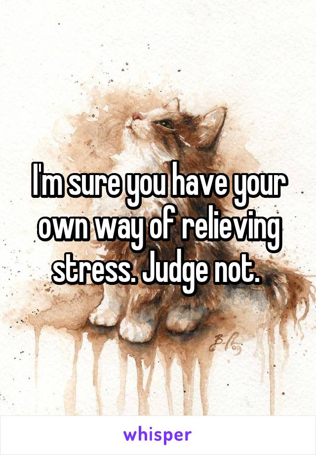 I'm sure you have your own way of relieving stress. Judge not. 