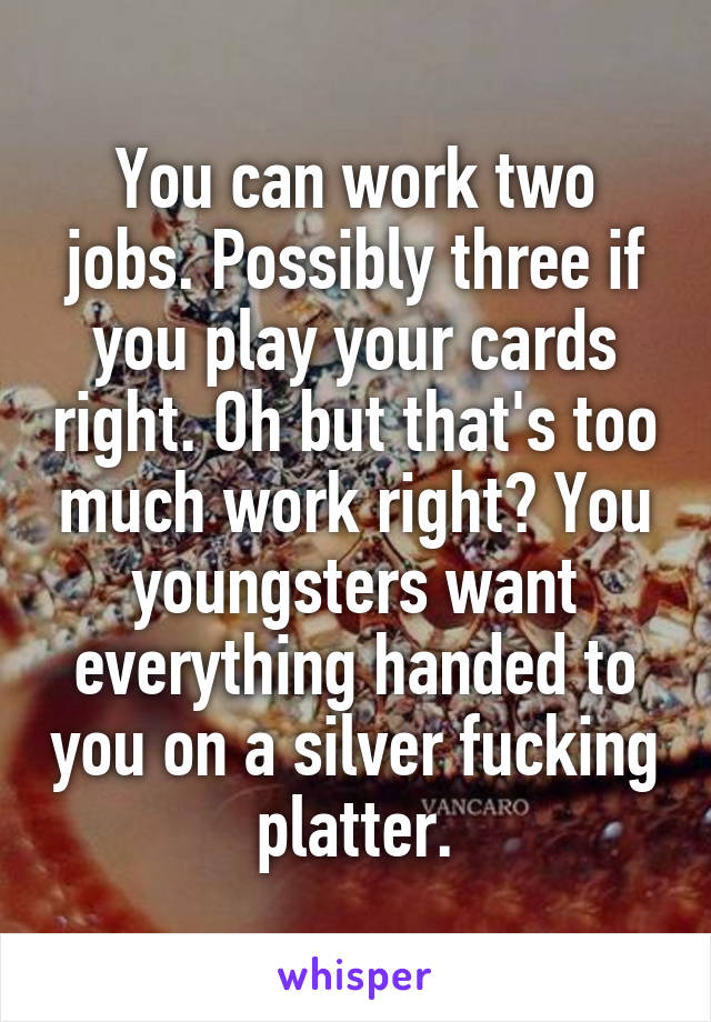 You can work two jobs. Possibly three if you play your cards right. Oh but that's too much work right? You youngsters want everything handed to you on a silver fucking platter.