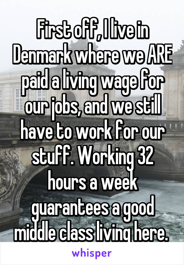 First off, I live in Denmark where we ARE paid a living wage for our jobs, and we still have to work for our stuff. Working 32 hours a week guarantees a good middle class living here. 