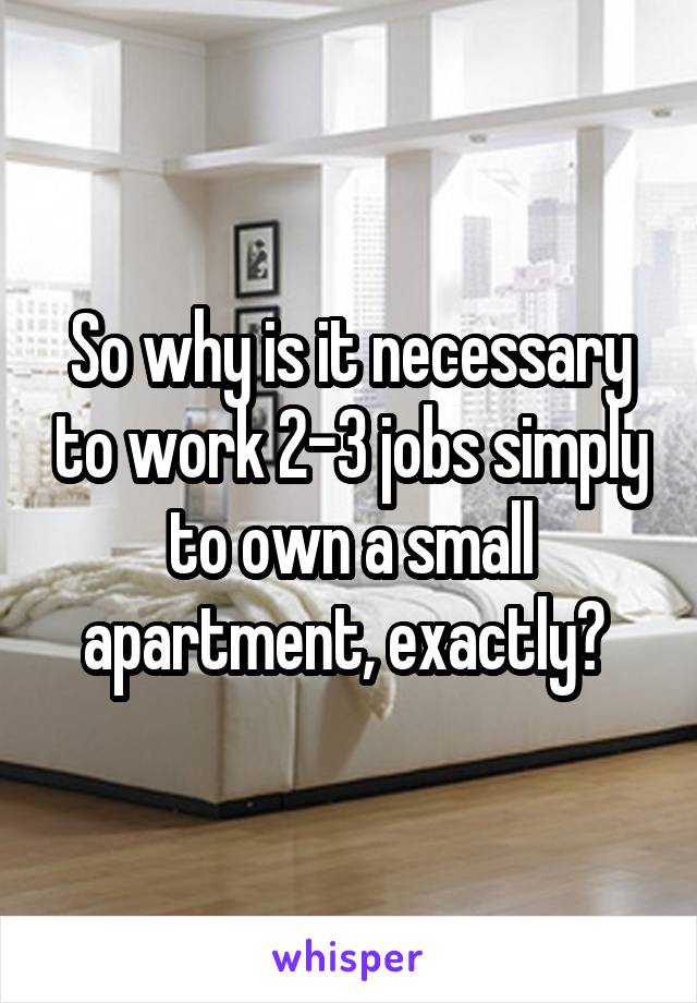 So why is it necessary to work 2-3 jobs simply to own a small apartment, exactly? 