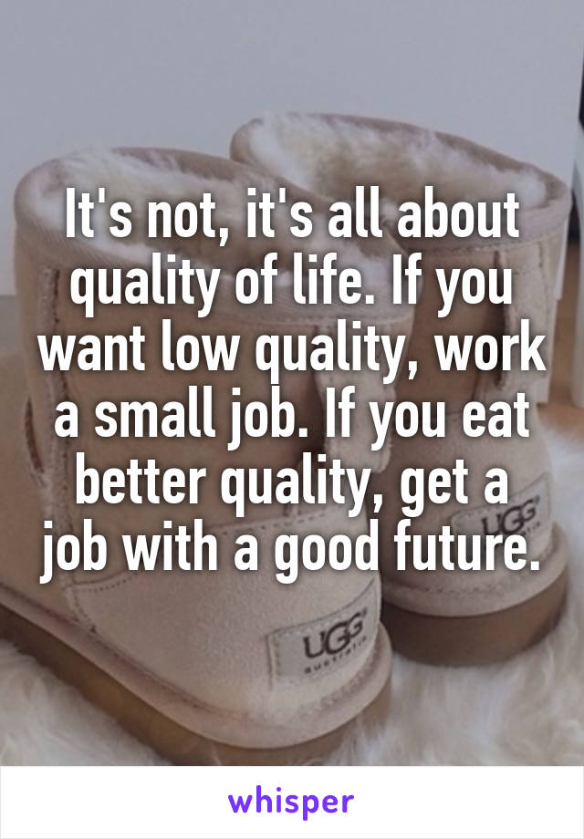 It's not, it's all about quality of life. If you want low quality, work a small job. If you eat better quality, get a job with a good future. 