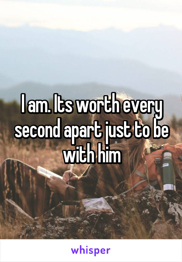 I am. Its worth every second apart just to be with him