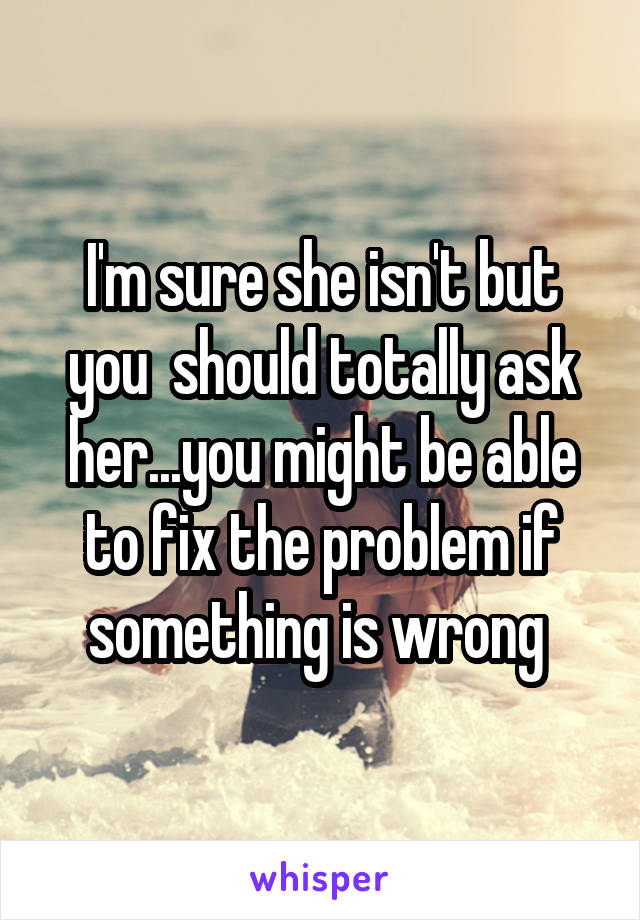 I'm sure she isn't but you  should totally ask her...you might be able to fix the problem if something is wrong 