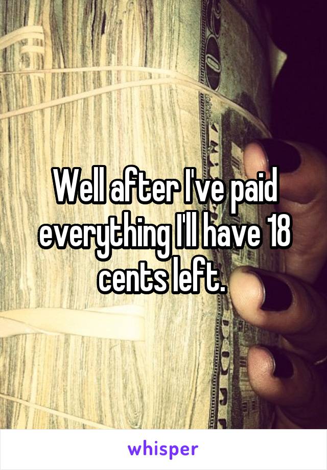 Well after I've paid everything I'll have 18 cents left. 