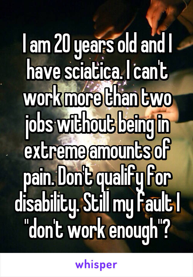 I am 20 years old and I have sciatica. I can't work more than two jobs without being in extreme amounts of pain. Don't qualify for disability. Still my fault I "don't work enough"?