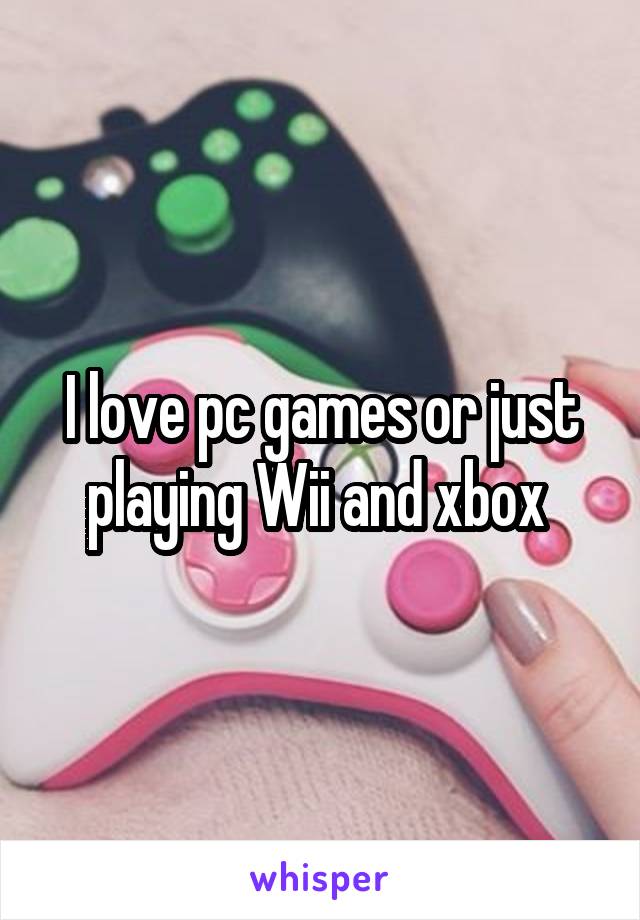 I love pc games or just playing Wii and xbox 