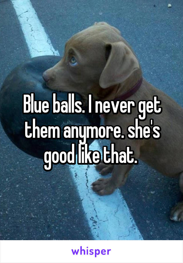 Blue balls. I never get them anymore. she's good like that. 