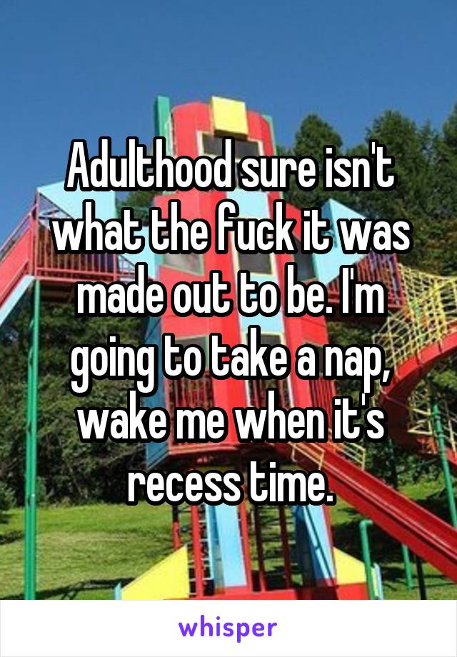 Adulthood sure isn't what the fuck it was made out to be. I'm going to take a nap, wake me when it's recess time.