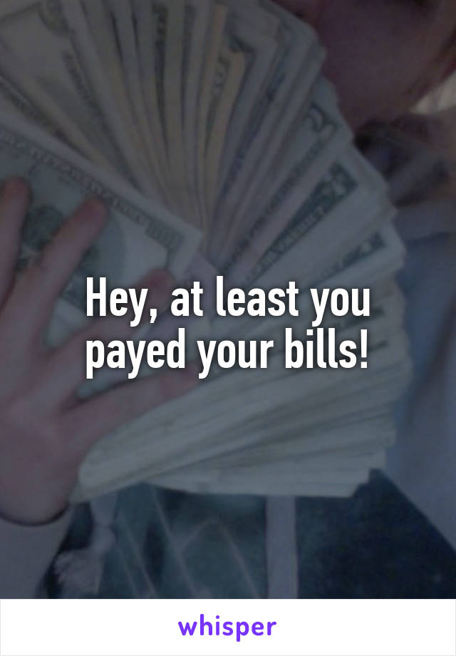 Hey, at least you payed your bills!