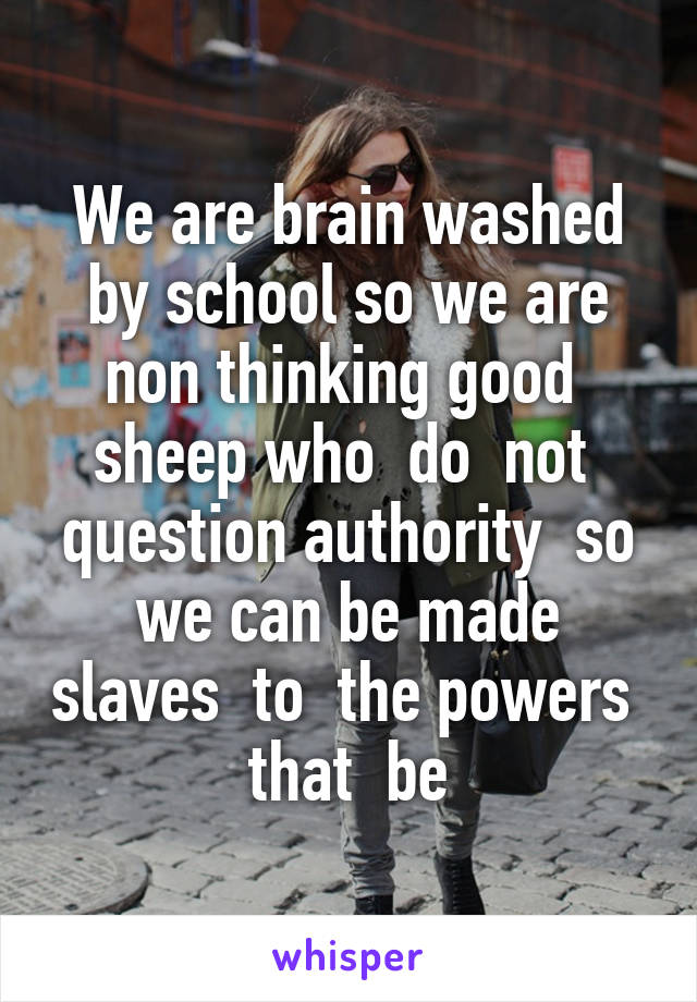 We are brain washed by school so we are non thinking good  sheep who  do  not  question authority  so we can be made slaves  to  the powers  that  be
