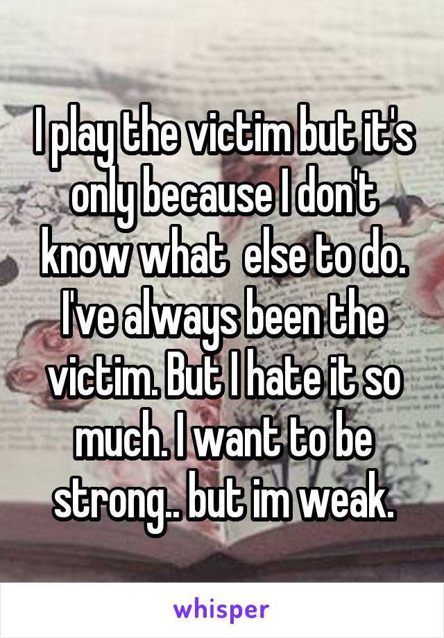 I play the victim but it's only because I don't know what  else to do. I've always been the victim. But I hate it so much. I want to be strong.. but im weak.
