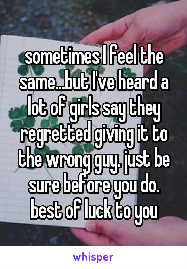 sometimes I feel the same...but I've heard a lot of girls say they regretted giving it to the wrong guy. just be sure before you do. best of luck to you