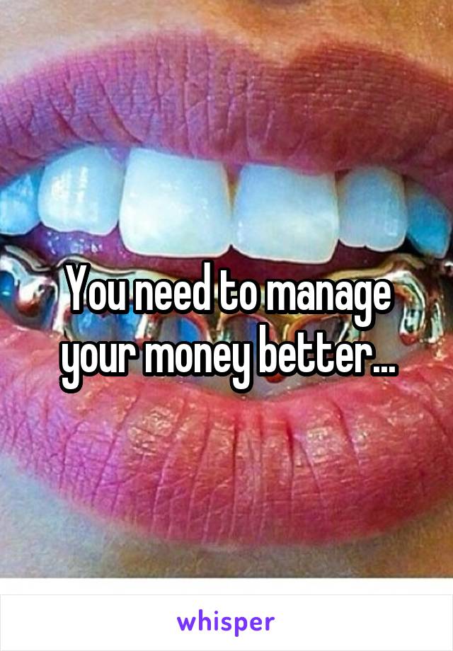 You need to manage your money better...
