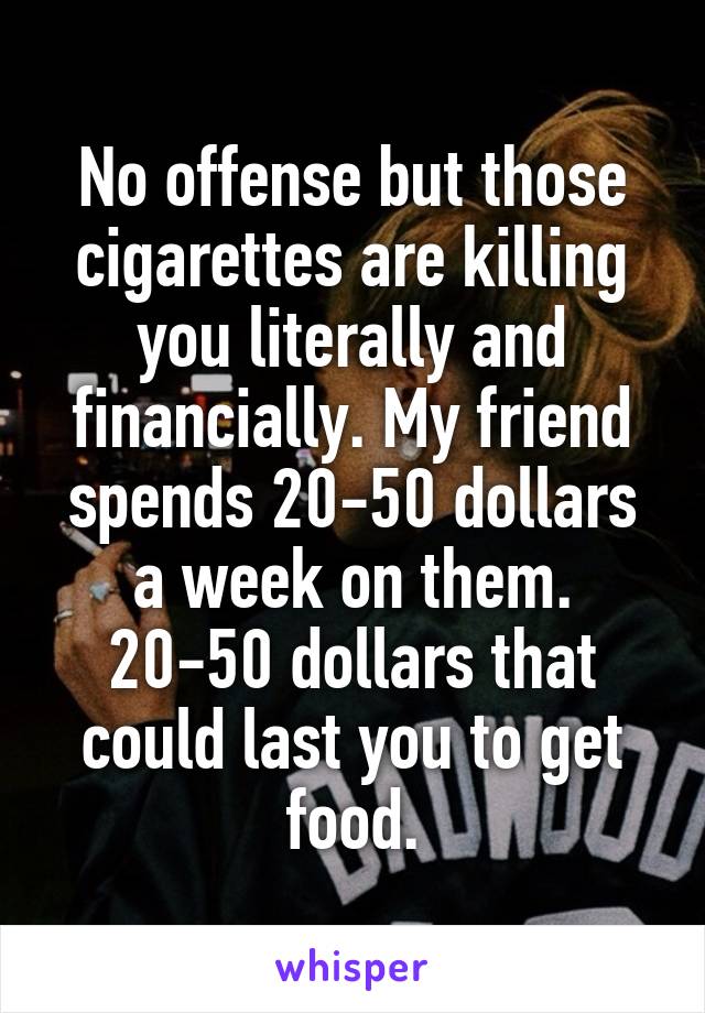 No offense but those cigarettes are killing you literally and financially. My friend spends 20-50 dollars a week on them. 20-50 dollars that could last you to get food.
