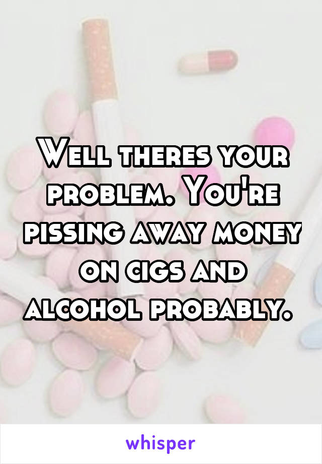 Well theres your problem. You're pissing away money on cigs and alcohol probably. 