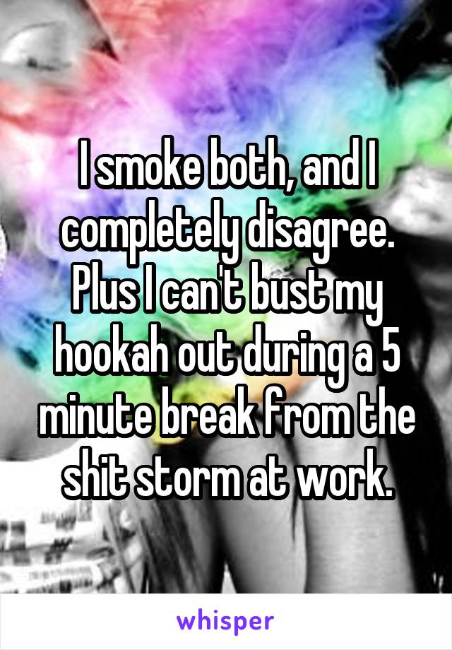 I smoke both, and I completely disagree. Plus I can't bust my hookah out during a 5 minute break from the shit storm at work.