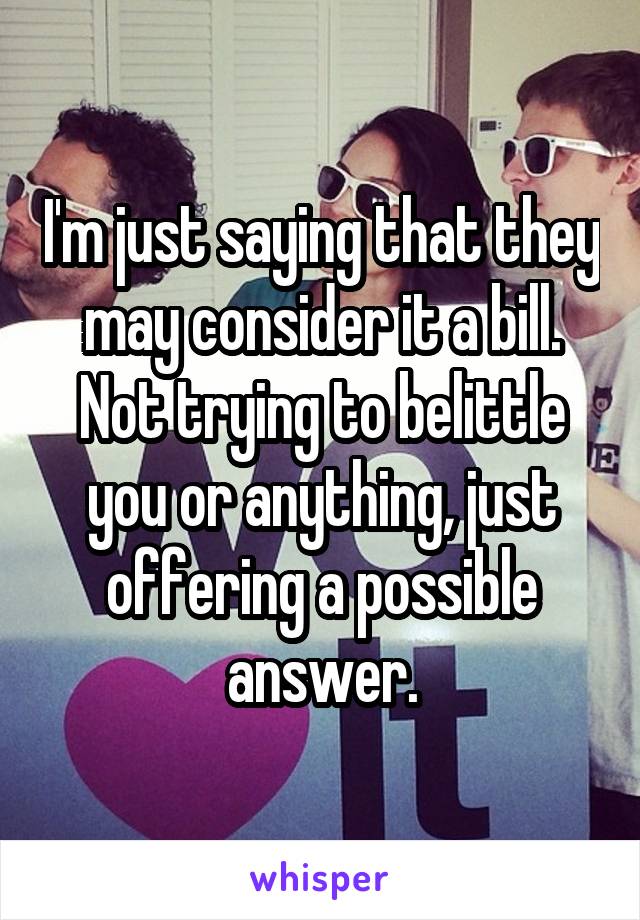 I'm just saying that they may consider it a bill. Not trying to belittle you or anything, just offering a possible answer.