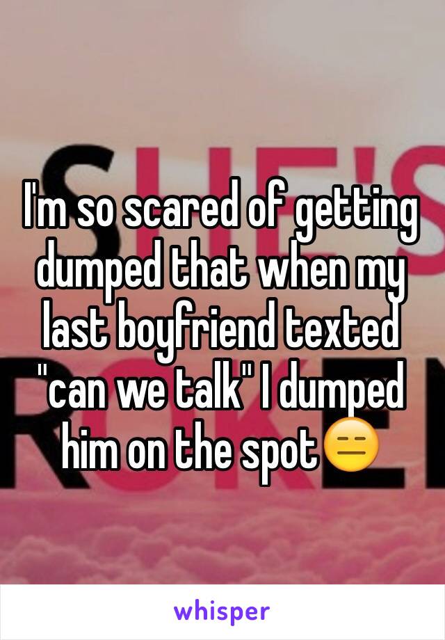 I'm so scared of getting dumped that when my last boyfriend texted "can we talk" I dumped him on the spot😑