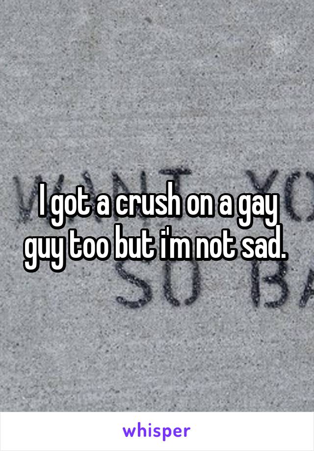 I got a crush on a gay guy too but i'm not sad. 