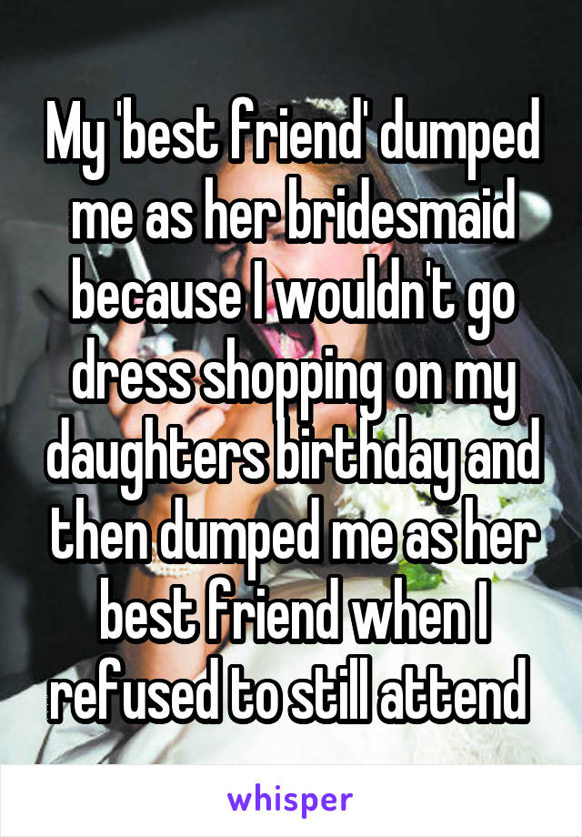 My 'best friend' dumped me as her bridesmaid because I wouldn't go dress shopping on my daughters birthday and then dumped me as her best friend when I refused to still attend 