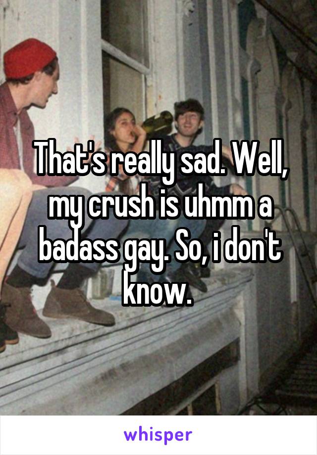 That's really sad. Well, my crush is uhmm a badass gay. So, i don't know. 