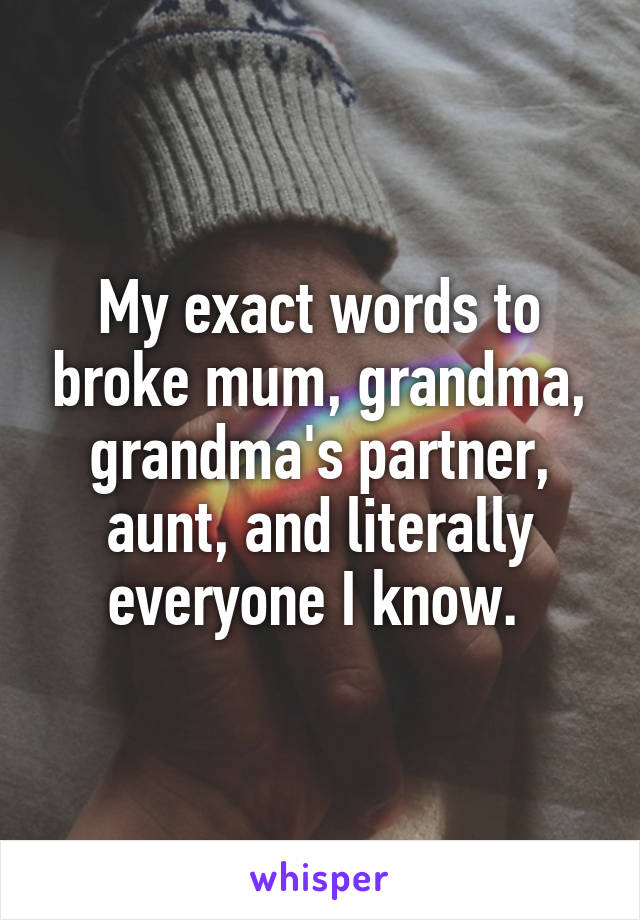 My exact words to broke mum, grandma, grandma's partner, aunt, and literally everyone I know. 
