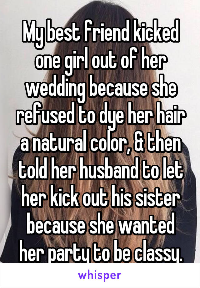 My best friend kicked one girl out of her wedding because she refused to dye her hair a natural color, & then told her husband to let her kick out his sister because she wanted her party to be classy.