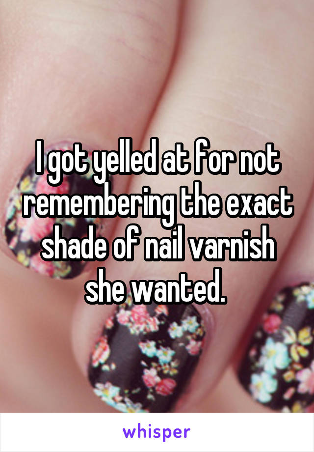 I got yelled at for not remembering the exact shade of nail varnish she wanted. 