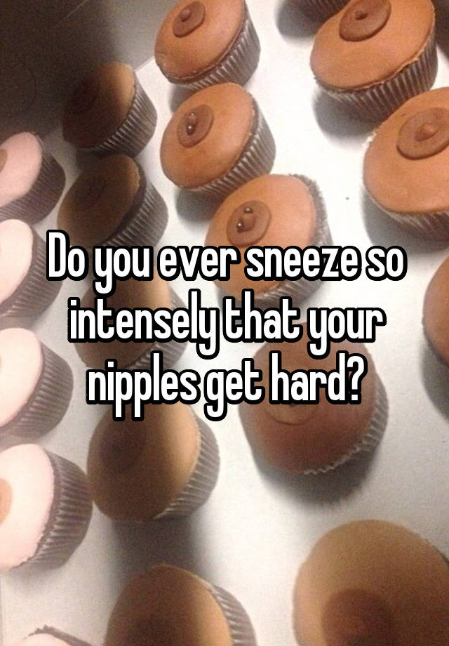 Do You Ever Sneeze So Intensely That Your Nipples Get Hard 