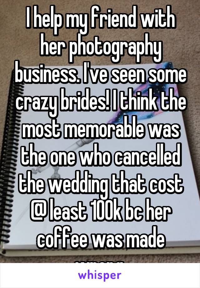 I help my friend with her photography business. I've seen some crazy brides! I think the most memorable was the one who cancelled the wedding that cost @ least 100k bc her coffee was made wrong.