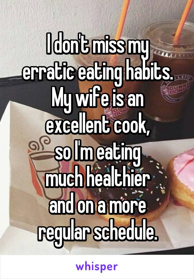 I don't miss my
erratic eating habits.
My wife is an
excellent cook,
so I'm eating
much healthier
and on a more
regular schedule.