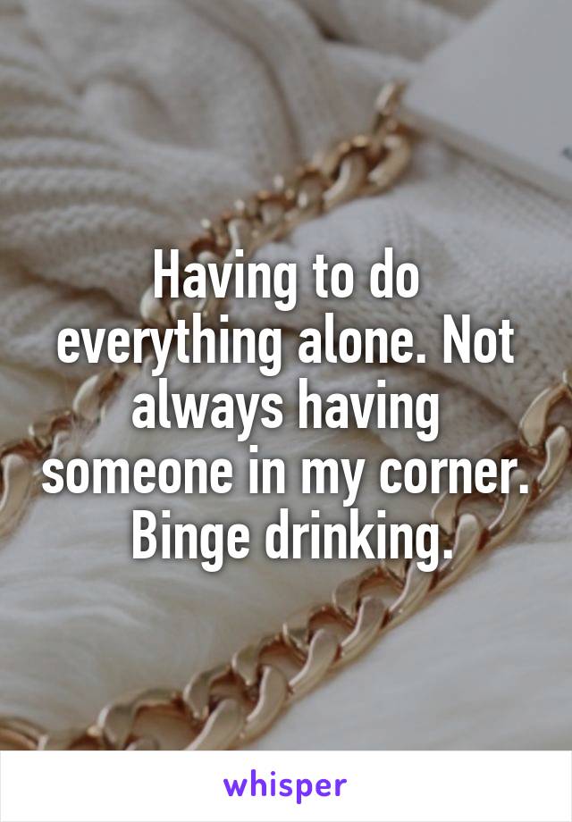 Having to do everything alone. Not always having someone in my corner.  Binge drinking.