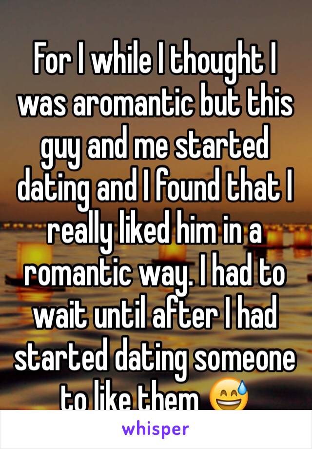 For I while I thought I was aromantic but this guy and me started dating and I found that I really liked him in a romantic way. I had to wait until after I had started dating someone to like them 😅